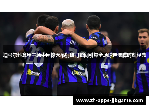 迪马尔科意甲主场中圈惊天吊射破门瞬间引爆全场球迷沸腾时刻经典