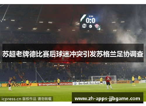 苏超老牌德比赛后球迷冲突引发苏格兰足协调查