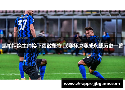 凯帕拒绝主帅换下勇敢坚守 联赛杯决赛成永载历史一幕 凯帕拒绝主帅换下勇敢坚守 联赛杯决赛成永载历史一幕